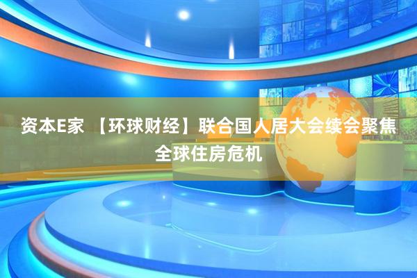 资本E家 【环球财经】联合国人居大会续会聚焦全球住房危机