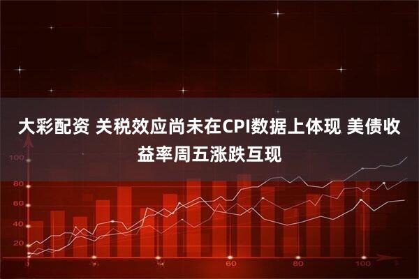 大彩配资 关税效应尚未在CPI数据上体现 美债收益率周五涨跌互现