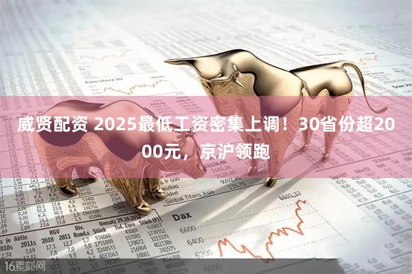 威贤配资 2025最低工资密集上调！30省份超2000元，京沪领跑