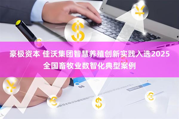 豪极资本 佳沃集团智慧养殖创新实践入选2025全国畜牧业数智化典型案例