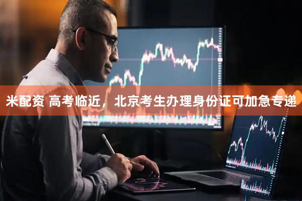 米配资 高考临近，北京考生办理身份证可加急专递