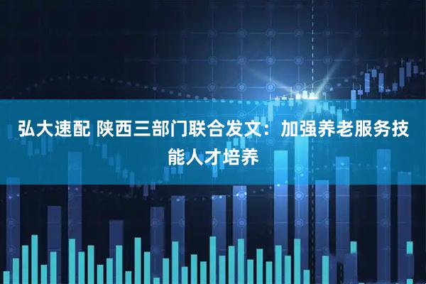 弘大速配 陕西三部门联合发文：加强养老服务技能人才培养