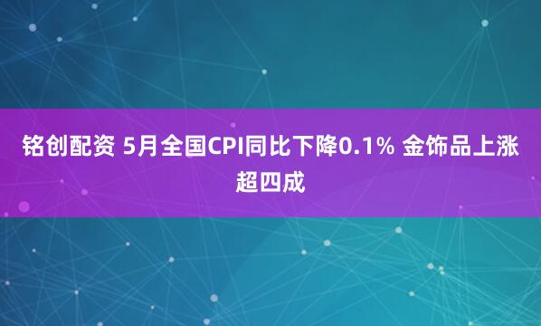 铭创配资 5月全国CPI同比下降0.1% 金饰品上涨超四成