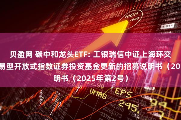 贝盈网 碳中和龙头ETF: 工银瑞信中证上海环交所碳中和交易型开放式指数证券投资基金更新的招募说明书(2025年第2号)