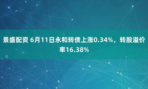 景盛配资 6月11日永和转债上涨0.34%，转股溢价率16.38%