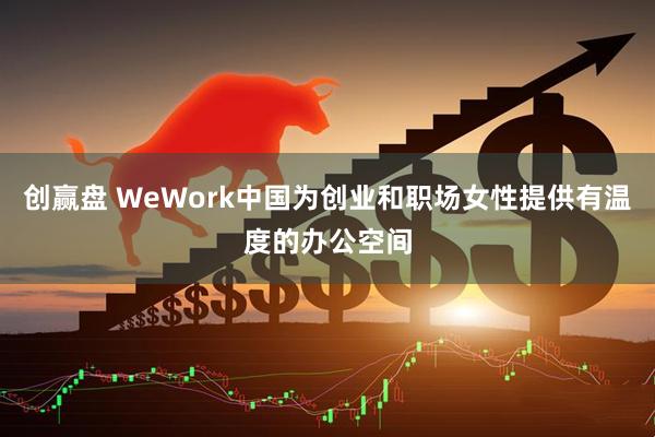 创赢盘 WeWork中国为创业和职场女性提供有温度的办公空间