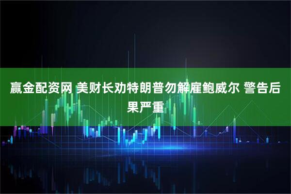赢金配资网 美财长劝特朗普勿解雇鲍威尔 警告后果严重