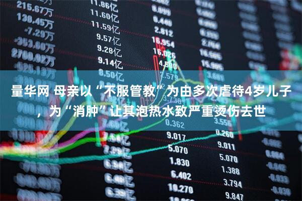 量华网 母亲以“不服管教”为由多次虐待4岁儿子，为“消肿”让其泡热水致严重烫伤去世