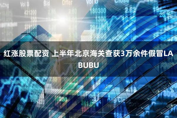 红涨股票配资 上半年北京海关查获3万余件假冒LABUBU
