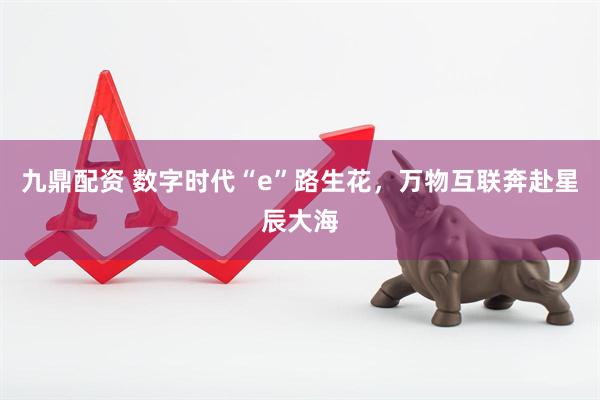 九鼎配资 数字时代“e”路生花，万物互联奔赴星辰大海
