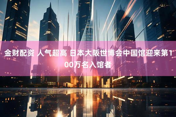 金财配资 人气超高 日本大阪世博会中国馆迎来第100万名入馆者