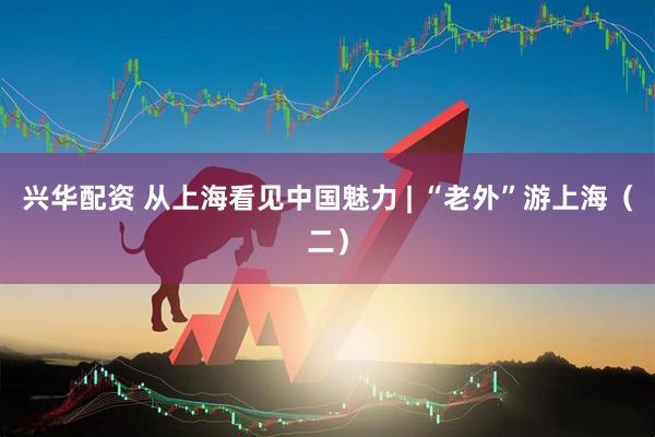 兴华配资 从上海看见中国魅力 | “老外”游上海（二）
