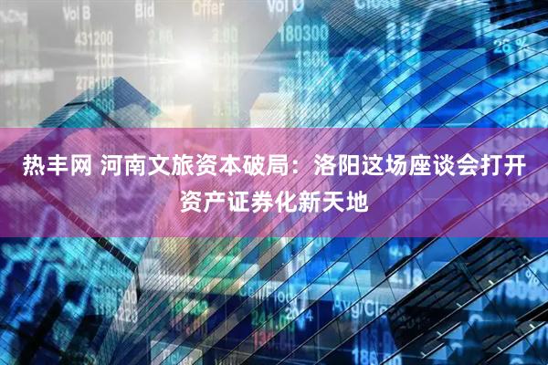 热丰网 河南文旅资本破局：洛阳这场座谈会打开资产证券化新天地