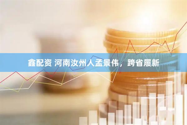 鑫配资 河南汝州人孟景伟，跨省履新