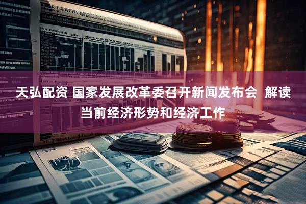 天弘配资 国家发展改革委召开新闻发布会  解读当前经济形势和经济工作