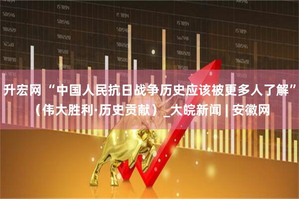 升宏网 “中国人民抗日战争历史应该被更多人了解”（伟大胜利·历史贡献）_大皖新闻 | 安徽网
