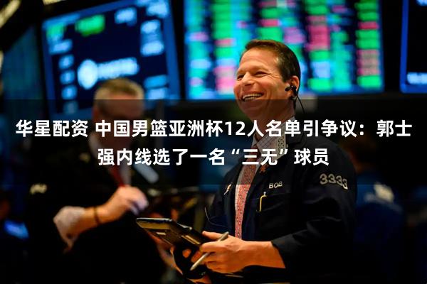 华星配资 中国男篮亚洲杯12人名单引争议：郭士强内线选了一名“三无”球员