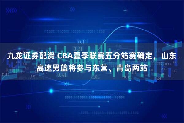 九龙证券配资 CBA夏季联赛五分站赛确定，山东高速男篮将参与东营、青岛两站
