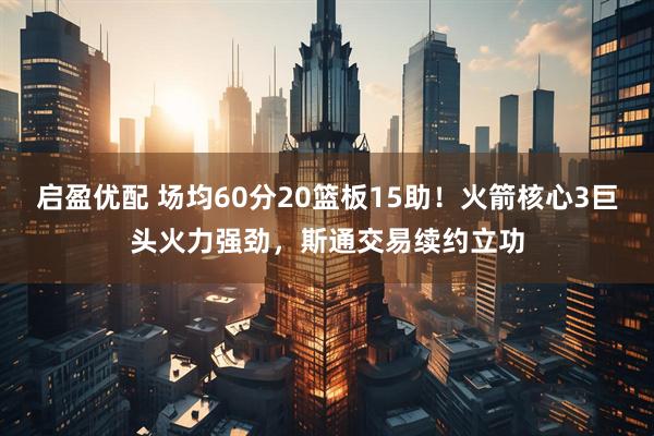 启盈优配 场均60分20篮板15助！火箭核心3巨头火力强劲，斯通交易续约立功