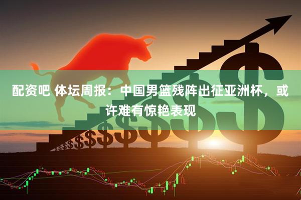 配资吧 体坛周报：中国男篮残阵出征亚洲杯，或许难有惊艳表现