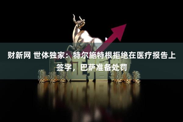 财新网 世体独家：特尔施特根拒绝在医疗报告上签字，巴萨准备处罚