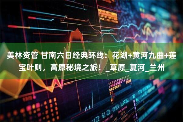 美林资管 甘南六日经典环线：花湖+黄河九曲+莲宝叶则，高原秘境之旅！_草原_夏河_兰州
