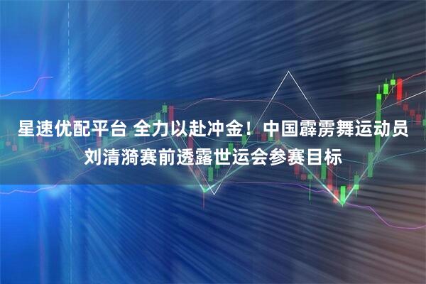 星速优配平台 全力以赴冲金！中国霹雳舞运动员刘清漪赛前透露世运会参赛目标