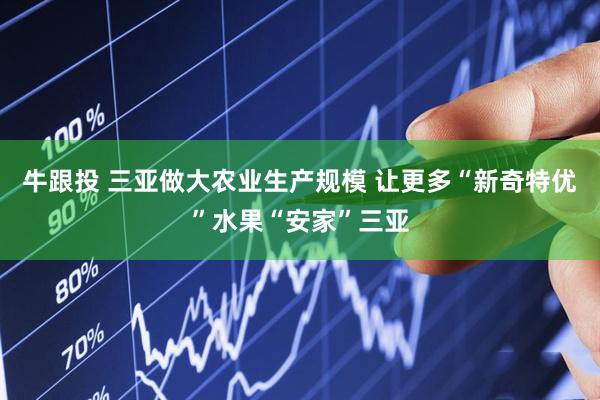 牛跟投 三亚做大农业生产规模 让更多“新奇特优”水果“安家”三亚