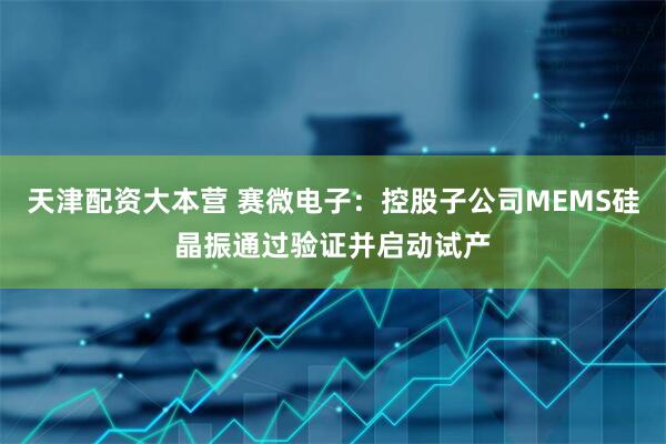 天津配资大本营 赛微电子：控股子公司MEMS硅晶振通过验证并启动试产