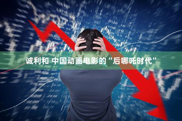 诚利和 中国动画电影的“后哪吒时代”