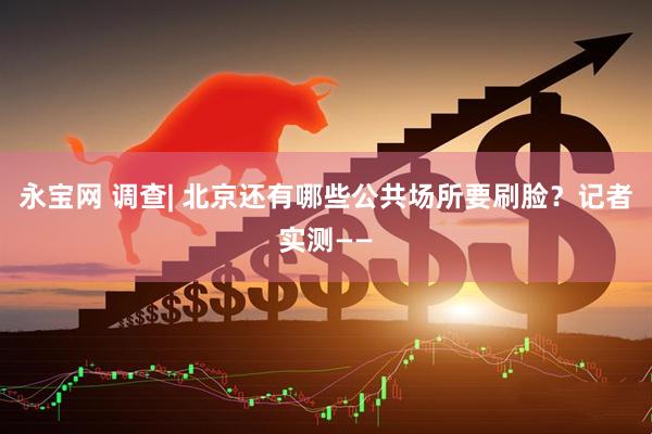 永宝网 调查| 北京还有哪些公共场所要刷脸？记者实测——