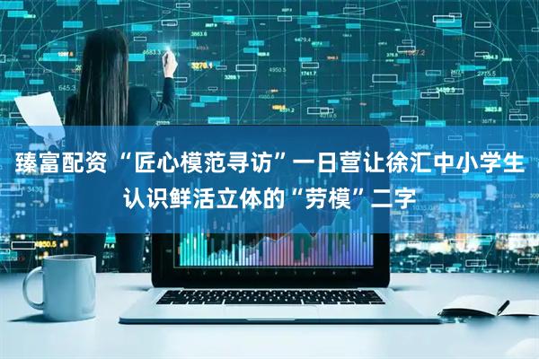 臻富配资 “匠心模范寻访”一日营让徐汇中小学生认识鲜活立体的“劳模”二字