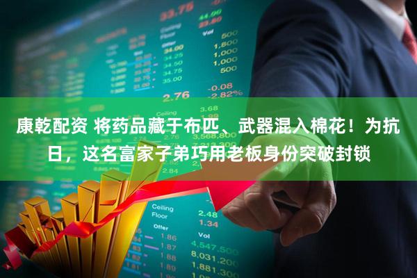 康乾配资 将药品藏于布匹、武器混入棉花！为抗日，这名富家子弟巧用老板身份突破封锁