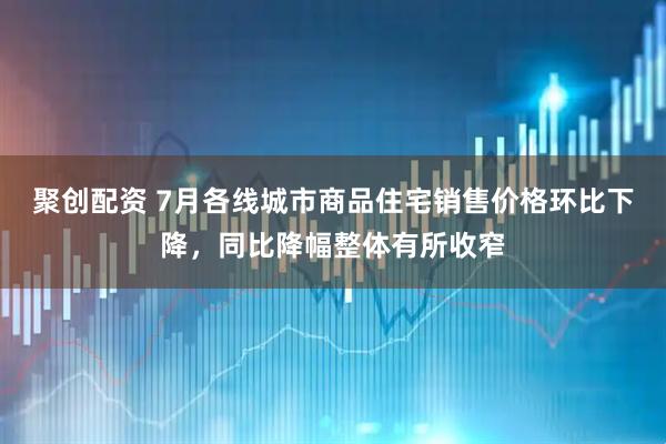 聚创配资 7月各线城市商品住宅销售价格环比下降，同比降幅整体有所收窄