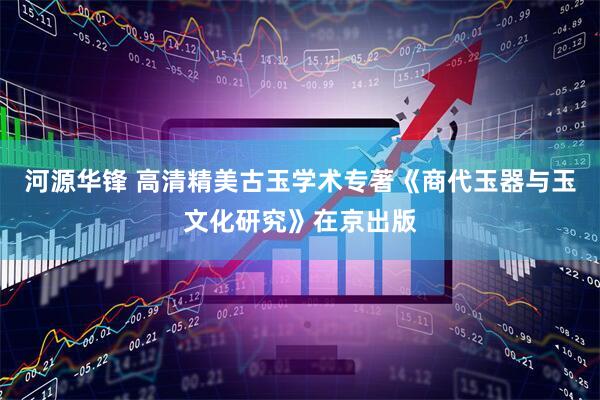河源华锋 高清精美古玉学术专著《商代玉器与玉文化研究》在京出版