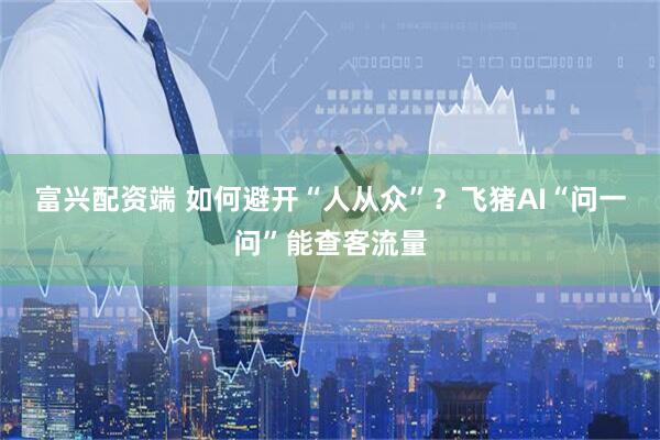 富兴配资端 如何避开“人从众”？飞猪AI“问一问”能查客流量