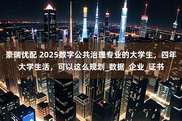 豪瑞优配 2025数字公共治理专业的大学生，四年大学生活，可以这么规划_数据_企业_证书