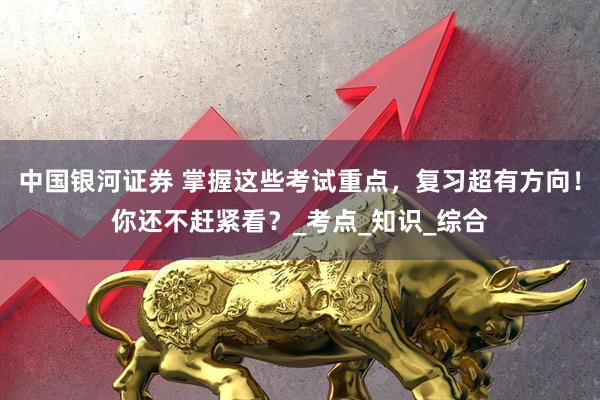 中国银河证券 掌握这些考试重点，复习超有方向！你还不赶紧看？_考点_知识_综合