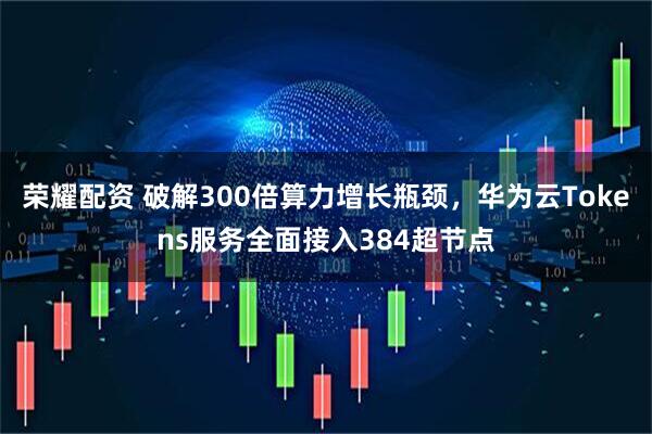 荣耀配资 破解300倍算力增长瓶颈，华为云Tokens服务全面接入384超节点