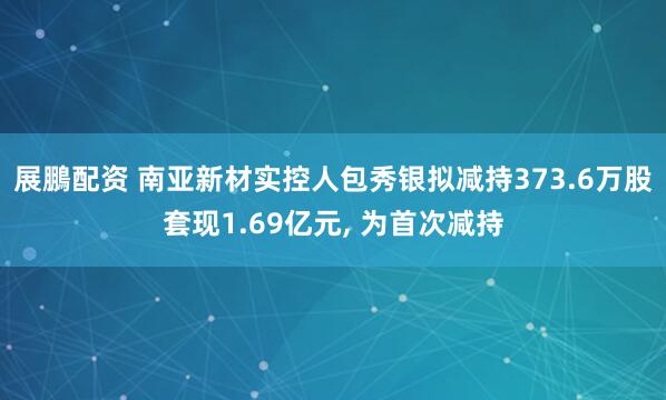 展鵬配资 南亚新材实控人包秀银拟减持373.6万股套现1.69亿元, 为首次减持