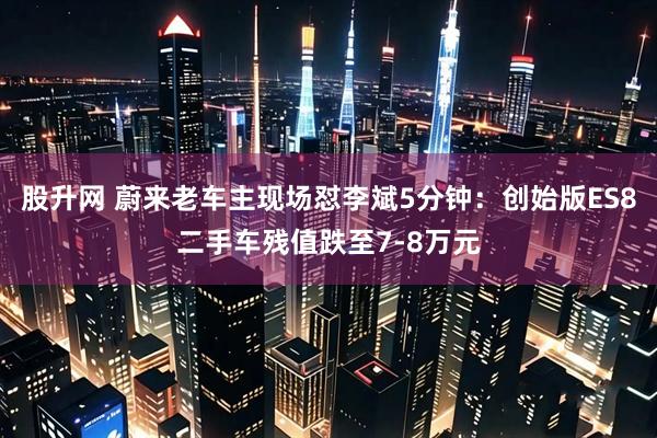 股升网 蔚来老车主现场怼李斌5分钟：创始版ES8二手车残值跌至7-8万元
