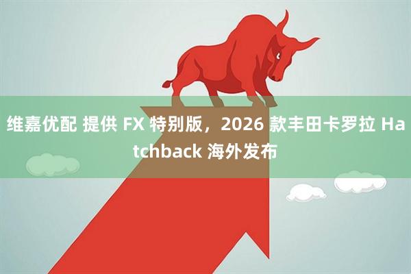 维嘉优配 提供 FX 特别版，2026 款丰田卡罗拉 Hatchback 海外发布