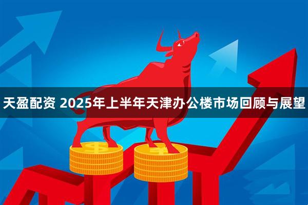 天盈配资 2025年上半年天津办公楼市场回顾与展望