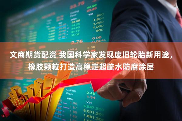 文商期货配资 我国科学家发现废旧轮胎新用途，橡胶颗粒打造高稳定超疏水防腐涂层
