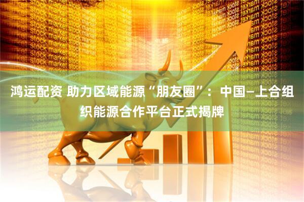 鸿运配资 助力区域能源“朋友圈”：中国—上合组织能源合作平台正式揭牌
