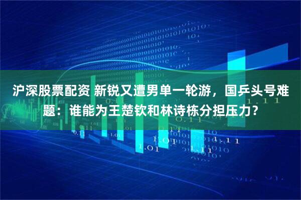 沪深股票配资 新锐又遭男单一轮游，国乒头号难题：谁能为王楚钦和林诗栋分担压力？
