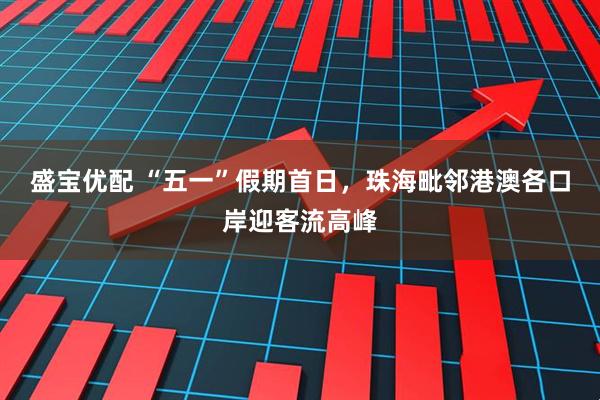 盛宝优配 “五一”假期首日，珠海毗邻港澳各口岸迎客流高峰
