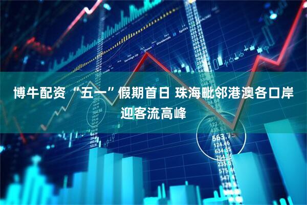 博牛配资 “五一”假期首日 珠海毗邻港澳各口岸迎客流高峰