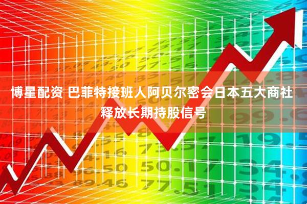 博星配资 巴菲特接班人阿贝尔密会日本五大商社 释放长期持股信号