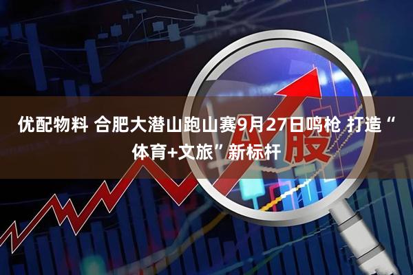 优配物料 合肥大潜山跑山赛9月27日鸣枪 打造“体育+文旅”新标杆